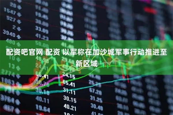 配资吧官网 配资 以军称在加沙城军事行动推进至新区域