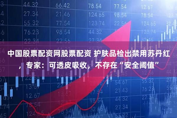 中国股票配资网股票配资 护肤品检出禁用苏丹红,专家:可透皮吸收,不存在“安全阈值”