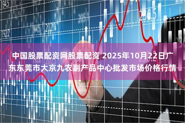 中国股票配资网股票配资 2025年10月22日广东东莞市大京九农副产品中心批发市场价格行情