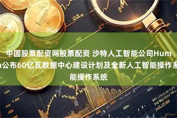 中国股票配资网股票配资 沙特人工智能公司Humain公布60亿瓦数据中心建设计划及全新人工智能操作系统