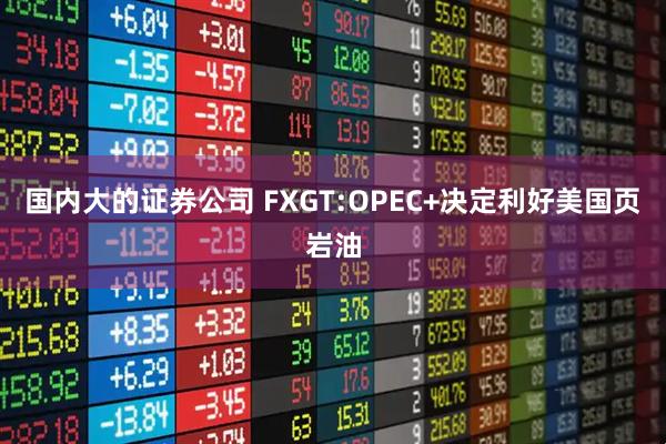 国内大的证券公司 FXGT:OPEC+决定利好美国页岩油