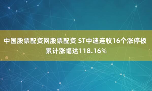 中国股票配资网股票配资 ST中迪连收16个涨停板 累计涨幅达118.16%