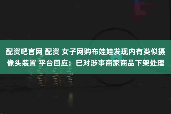 配资吧官网 配资 女子网购布娃娃发现内有类似摄像头装置 平台回应：已对涉事商家商品下架处理