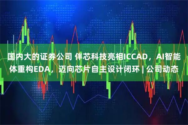 国内大的证券公司 伴芯科技亮相ICCAD,AI智能体重构EDA,迈向芯片自主设计闭环 | 公司动态