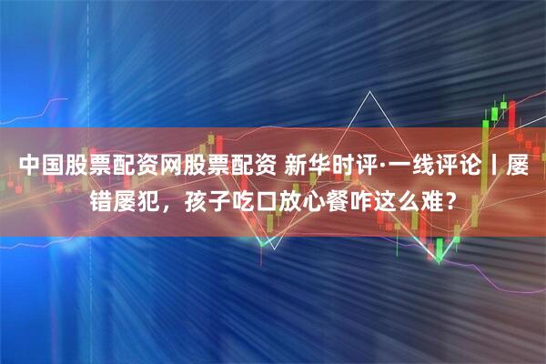 中国股票配资网股票配资 新华时评·一线评论丨屡错屡犯,孩子吃口放心餐咋这么难?
