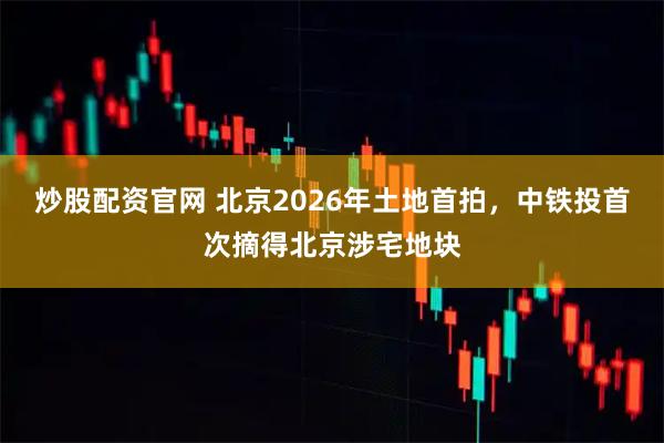 炒股配资官网 北京2026年土地首拍，中铁投首次摘得北京涉宅地块