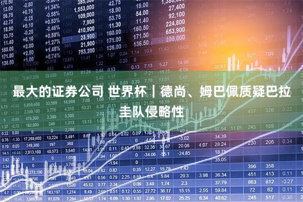最大的证券公司 世界杯｜德尚、姆巴佩质疑巴拉圭队侵略性