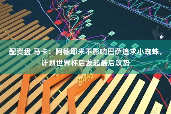 配资盘 马卡：阿德耶米不影响巴萨追求小蜘蛛，计划世界杯后发起最后攻势