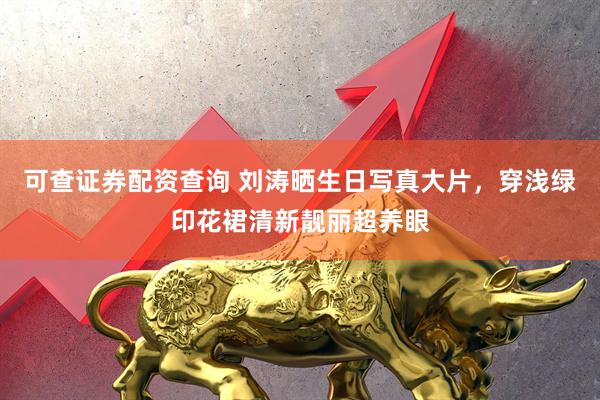 可查证券配资查询 刘涛晒生日写真大片，穿浅绿印花裙清新靓丽超养眼