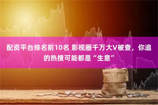 配资平台排名前10名 影视圈千万大V被查，你追的热搜可能都是“生意”