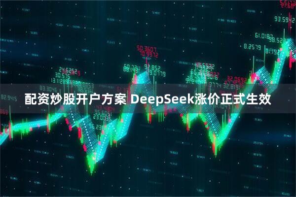 配资炒股开户方案 DeepSeek涨价正式生效