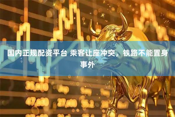 国内正规配资平台 乘客让座冲突，铁路不能置身事外