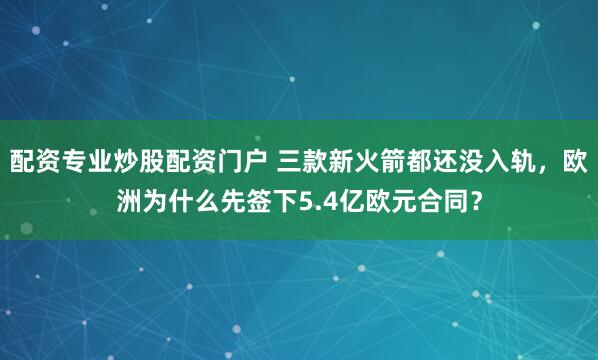 配资专业炒股配资门户 三款新火箭都还没入轨，欧洲为什么先签下5.4亿欧元合同？