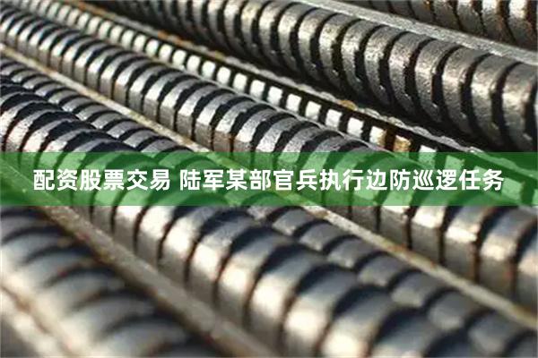配资股票交易 陆军某部官兵执行边防巡逻任务