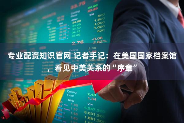 专业配资知识官网 记者手记：在美国国家档案馆，看见中美关系的“序章”