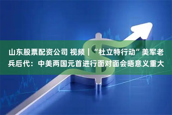 山东股票配资公司 视频｜“杜立特行动”美军老兵后代：中美两国元首进行面对面会晤意义重大