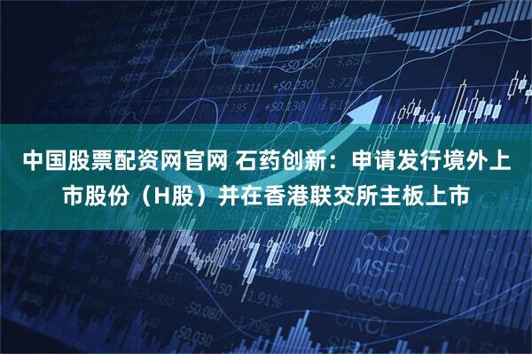 中国股票配资网官网 石药创新：申请发行境外上市股份（H股）并在香港联交所主板上市