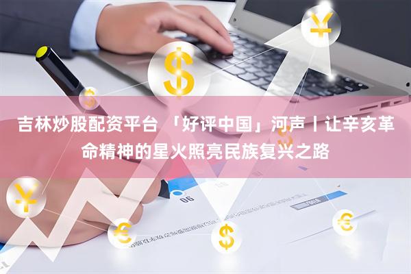 吉林炒股配资平台 「好评中国」河声丨让辛亥革命精神的星火照亮民族复兴之路