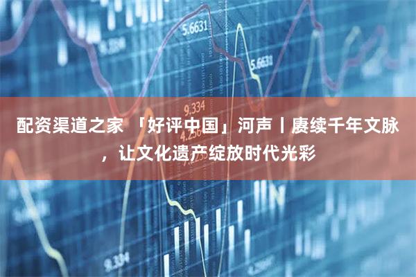 配资渠道之家 「好评中国」河声丨赓续千年文脉，让文化遗产绽放时代光彩